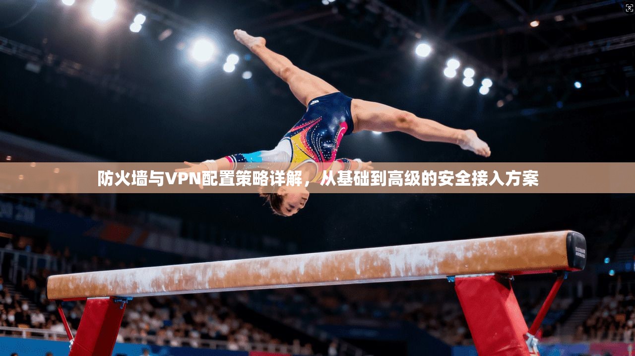 防火墙与VPN配置策略详解，从基础到高级的安全接入方案