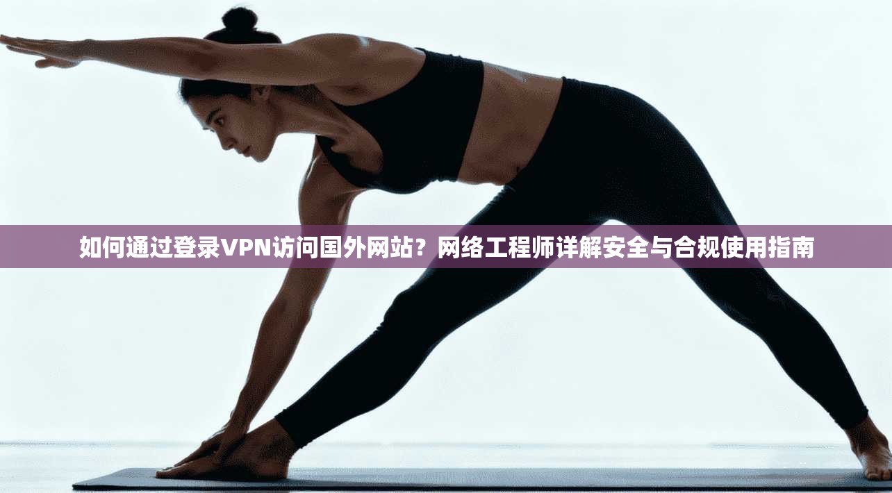 如何通过登录VPN访问国外网站？网络工程师详解安全与合规使用指南