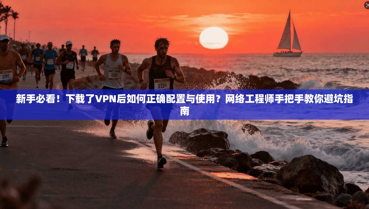 新手必看！下载了VPN后如何正确配置与使用？网络工程师手把手教你避坑指南