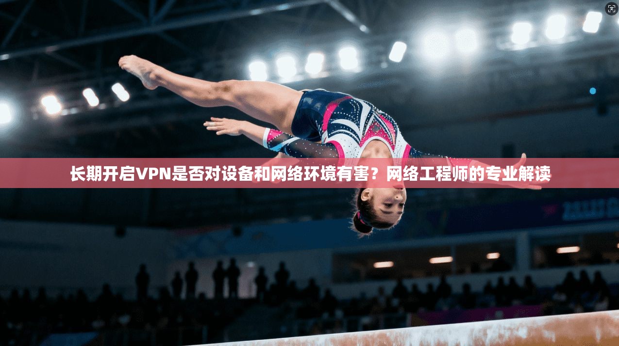 长期开启VPN是否对设备和网络环境有害？网络工程师的专业解读