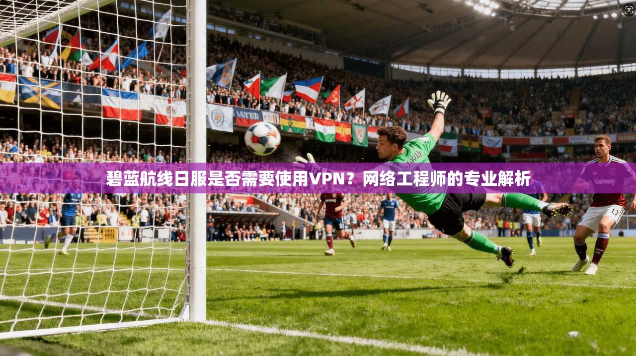 碧蓝航线日服是否需要使用VPN？网络工程师的专业解析