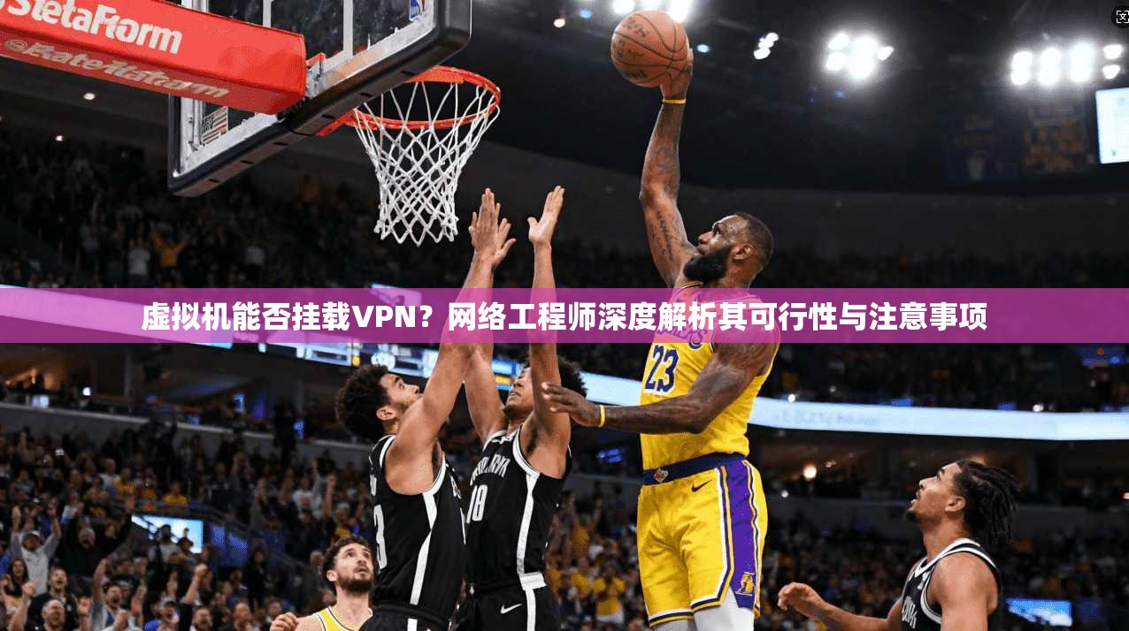 虚拟机能否挂载VPN？网络工程师深度解析其可行性与注意事项