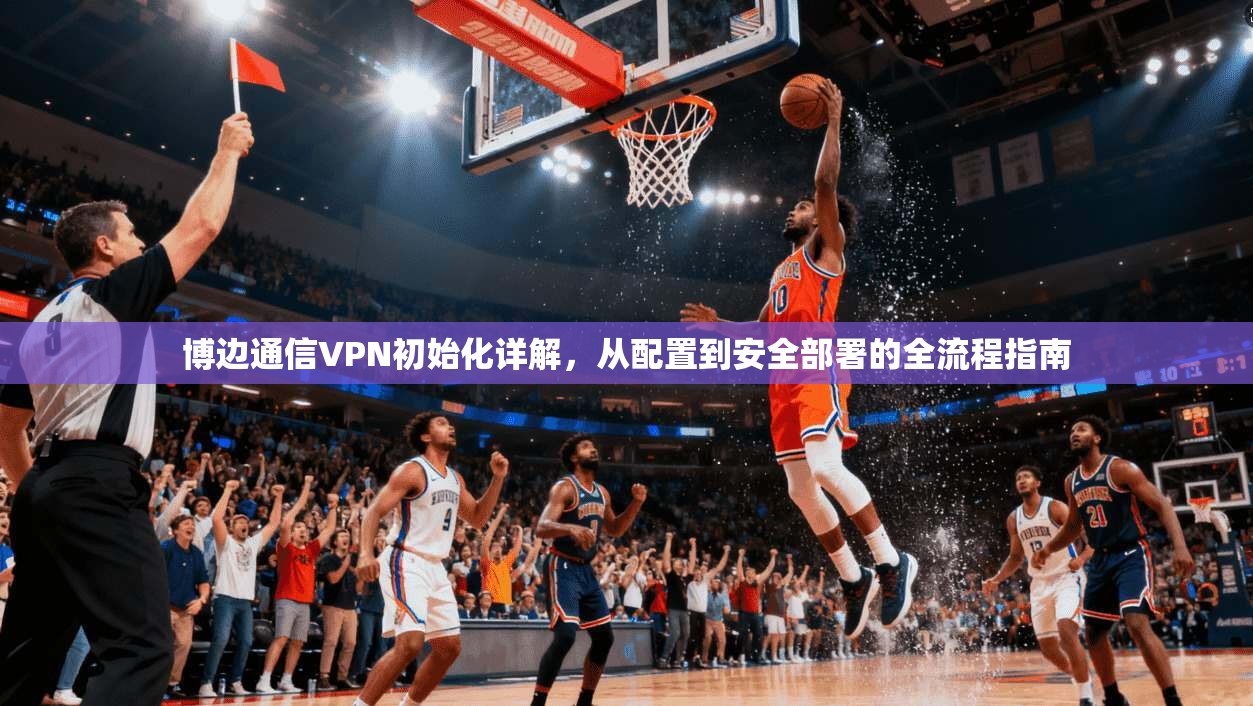 博边通信VPN初始化详解，从配置到安全部署的全流程指南