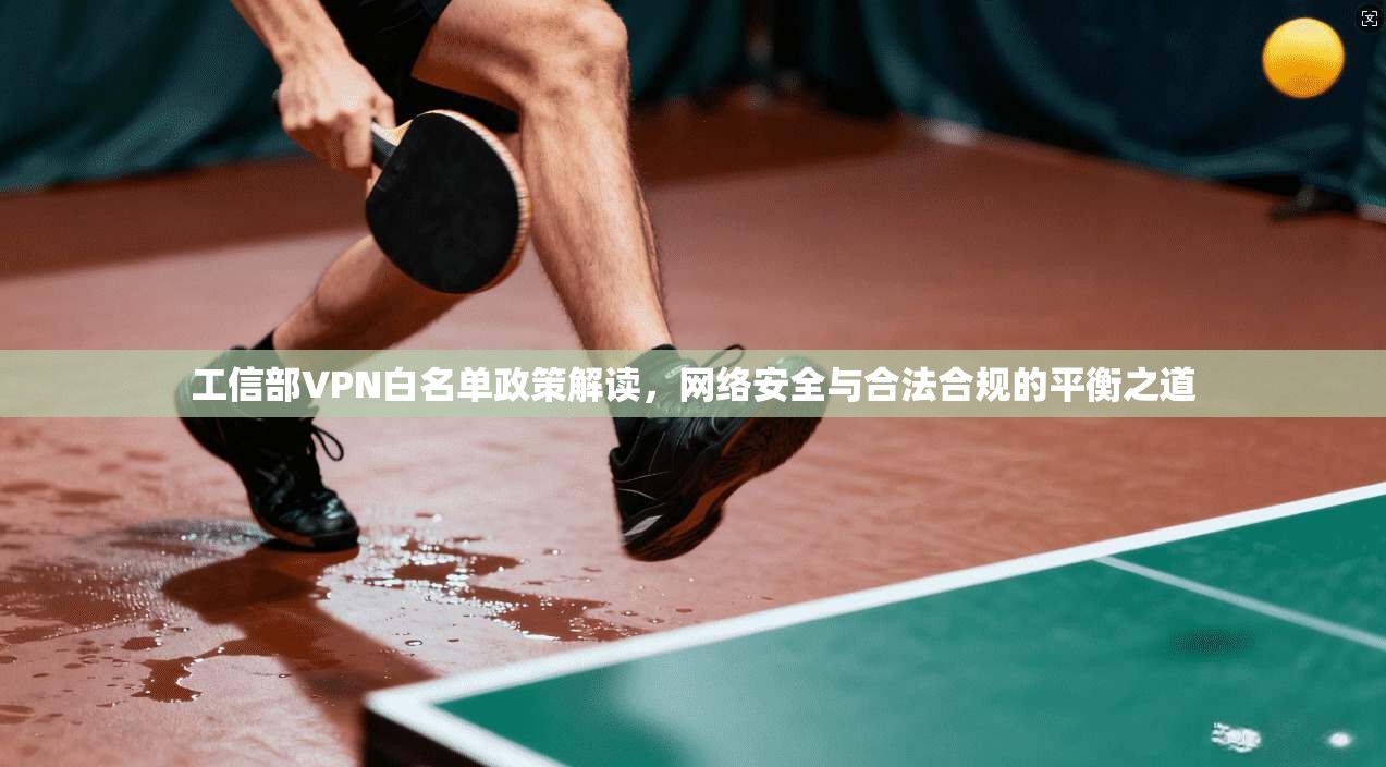 工信部VPN白名单政策解读，网络安全与合法合规的平衡之道