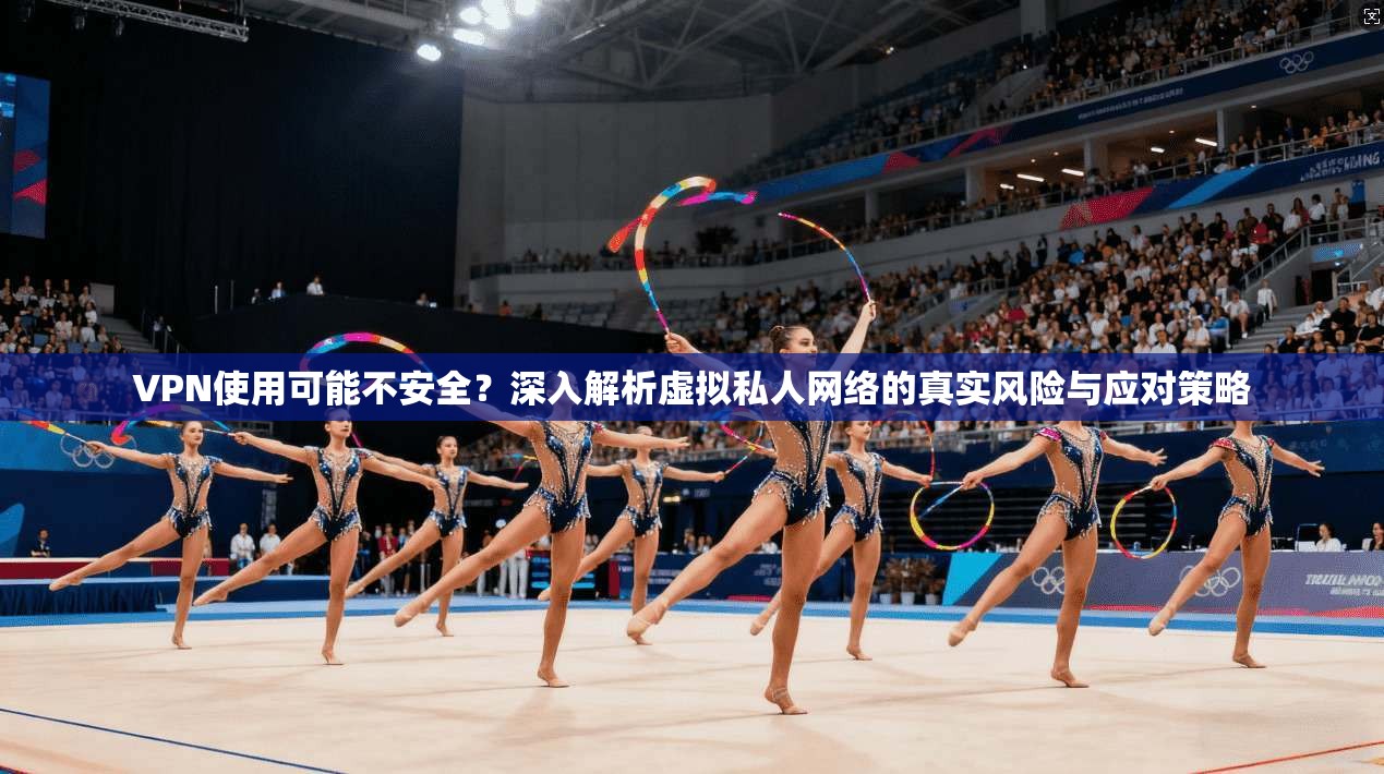 VPN使用可能不安全？深入解析虚拟私人网络的真实风险与应对策略