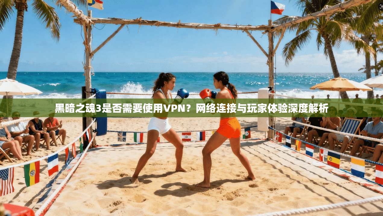 黑暗之魂3是否需要使用VPN？网络连接与玩家体验深度解析