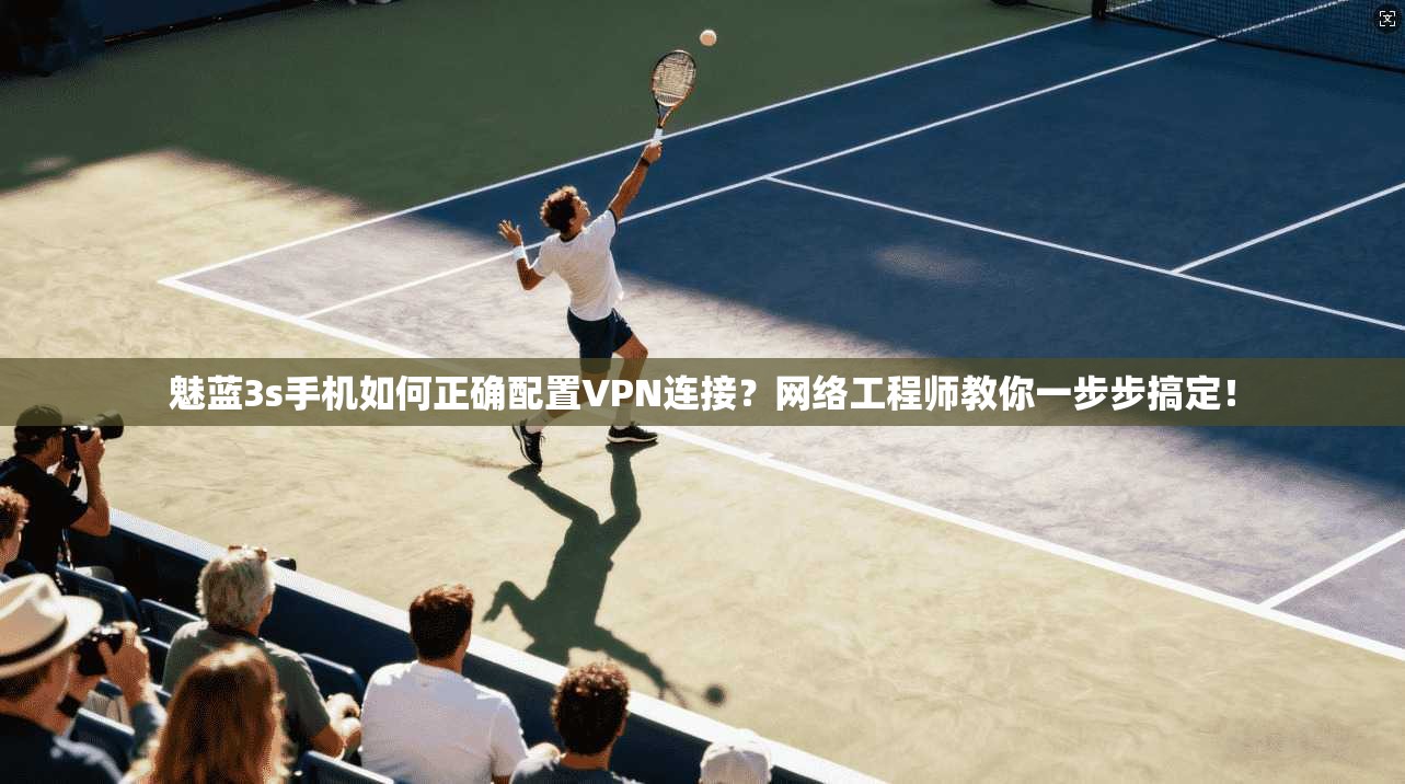 魅蓝3s手机如何正确配置VPN连接？网络工程师教你一步步搞定！