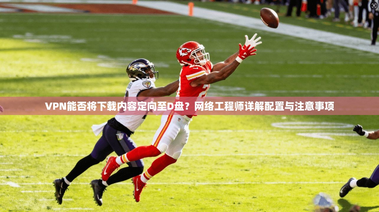 VPN能否将下载内容定向至D盘？网络工程师详解配置与注意事项