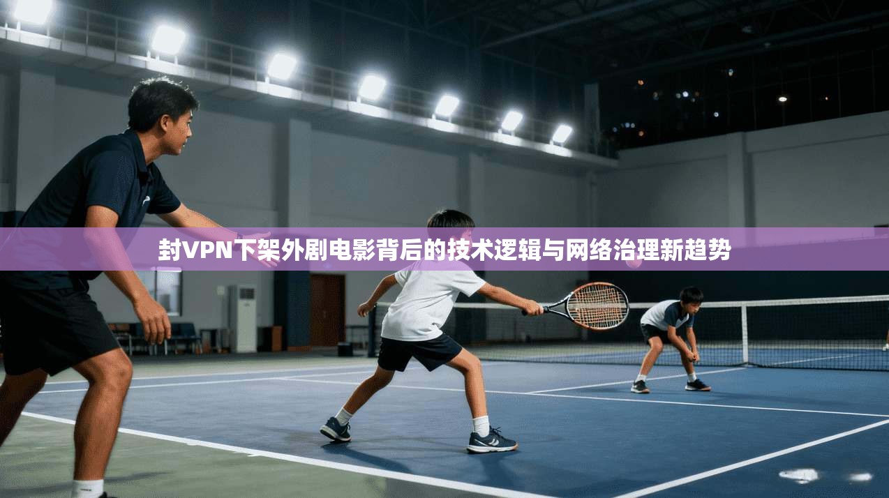 封VPN下架外剧电影背后的技术逻辑与网络治理新趋势