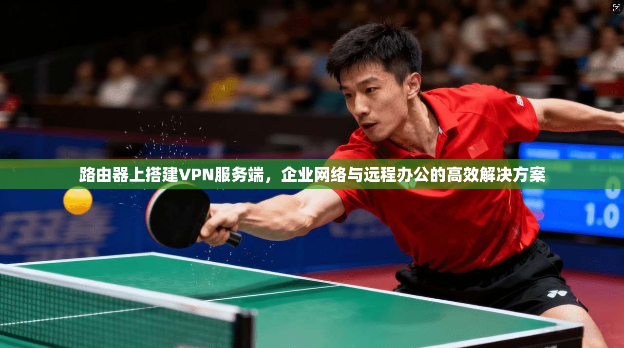 路由器上搭建VPN服务端，企业网络与远程办公的高效解决方案