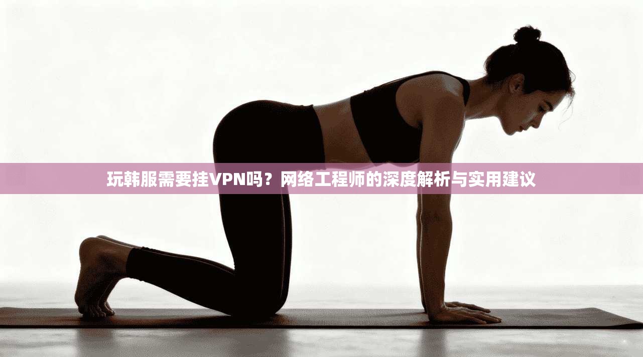 玩韩服需要挂VPN吗？网络工程师的深度解析与实用建议