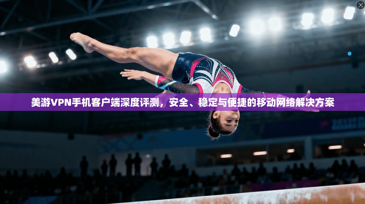 美游VPN手机客户端深度评测，安全、稳定与便捷的移动网络解决方案
