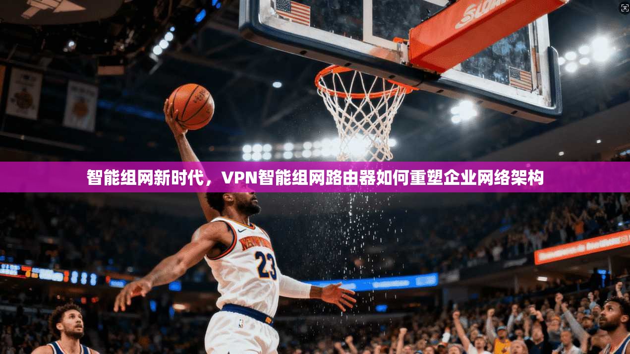 智能组网新时代，VPN智能组网路由器如何重塑企业网络架构