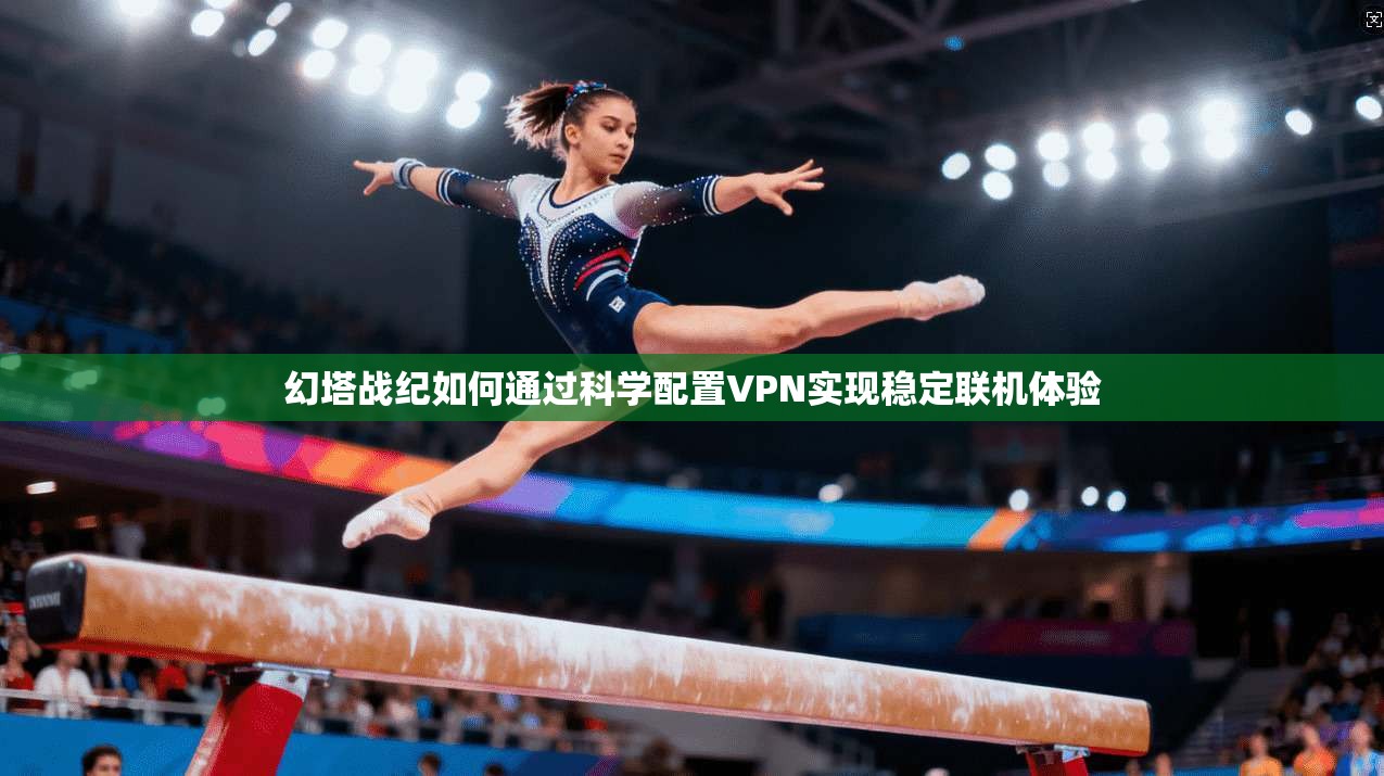 幻塔战纪如何通过科学配置VPN实现稳定联机体验
