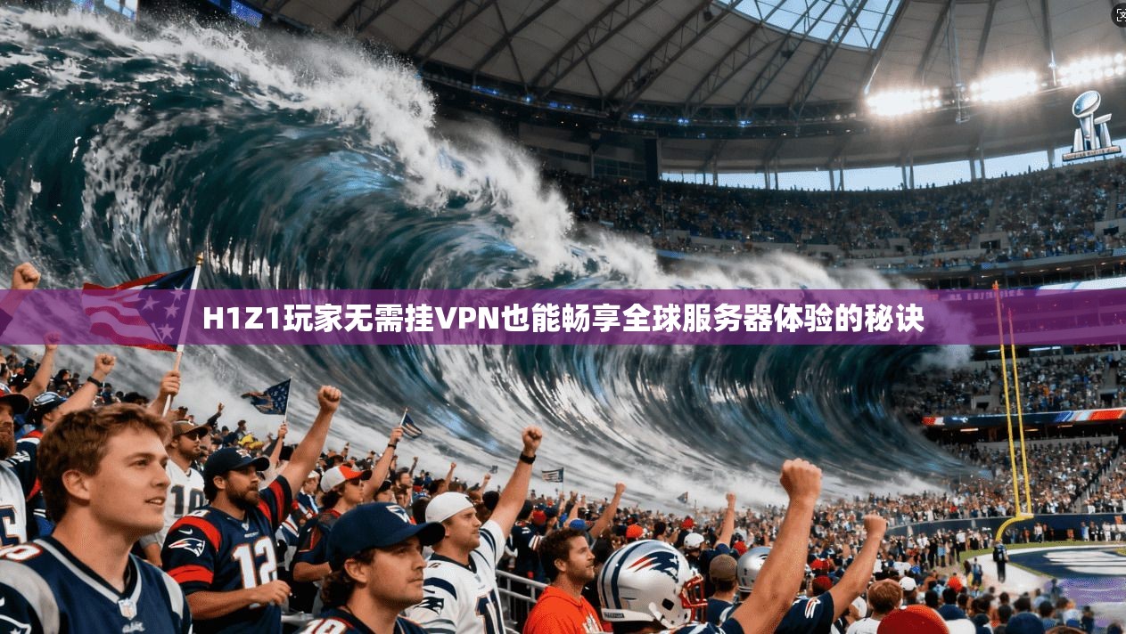 H1Z1玩家无需挂VPN也能畅享全球服务器体验的秘诀