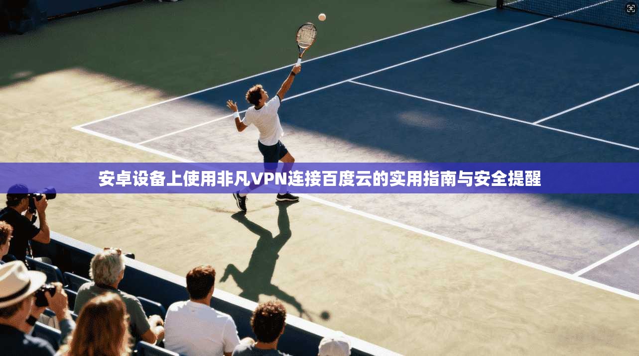 安卓设备上使用非凡VPN连接百度云的实用指南与安全提醒