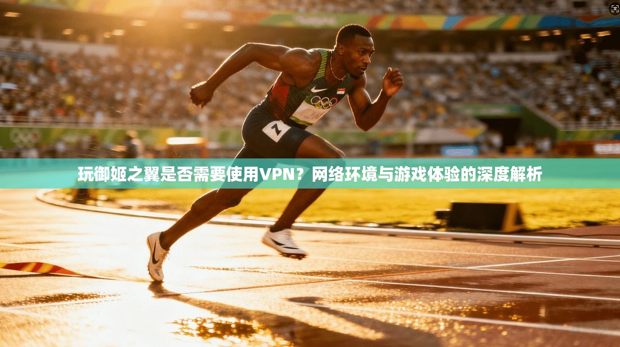 玩御姬之翼是否需要使用VPN？网络环境与游戏体验的深度解析