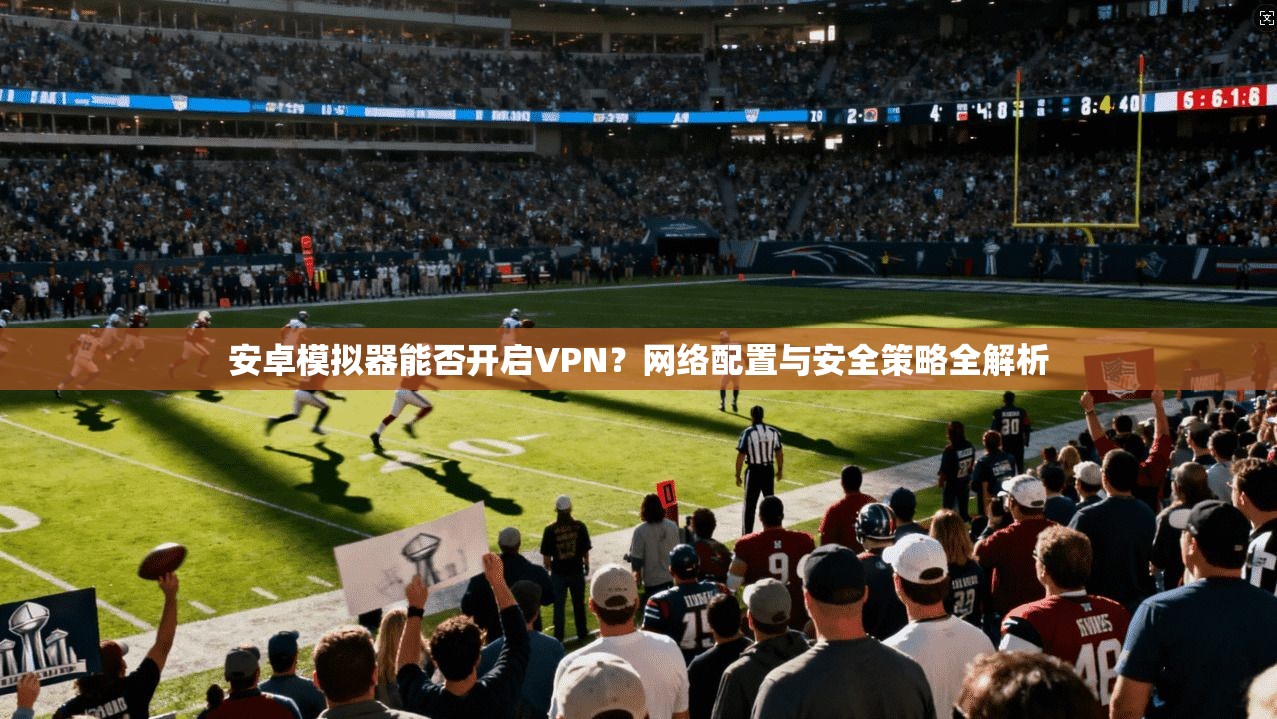 安卓模拟器能否开启VPN?网络配置与安全策略全解析 安卓模拟器能否开启VPN?网络配置与安全策略全解析