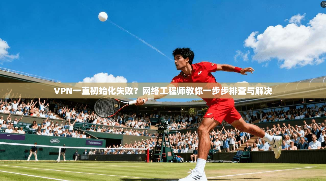 VPN一直初始化失败？网络工程师教你一步步排查与解决