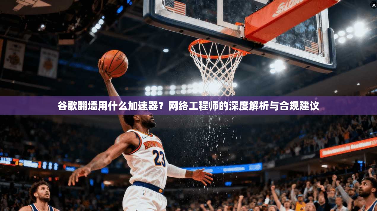 谷歌翻墙用什么加速器？网络工程师的深度解析与合规建议
