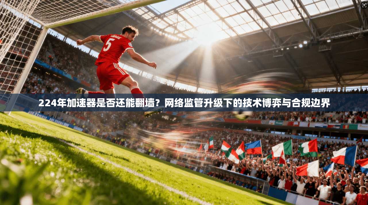 224年加速器是否还能翻墙？网络监管升级下的技术博弈与合规边界