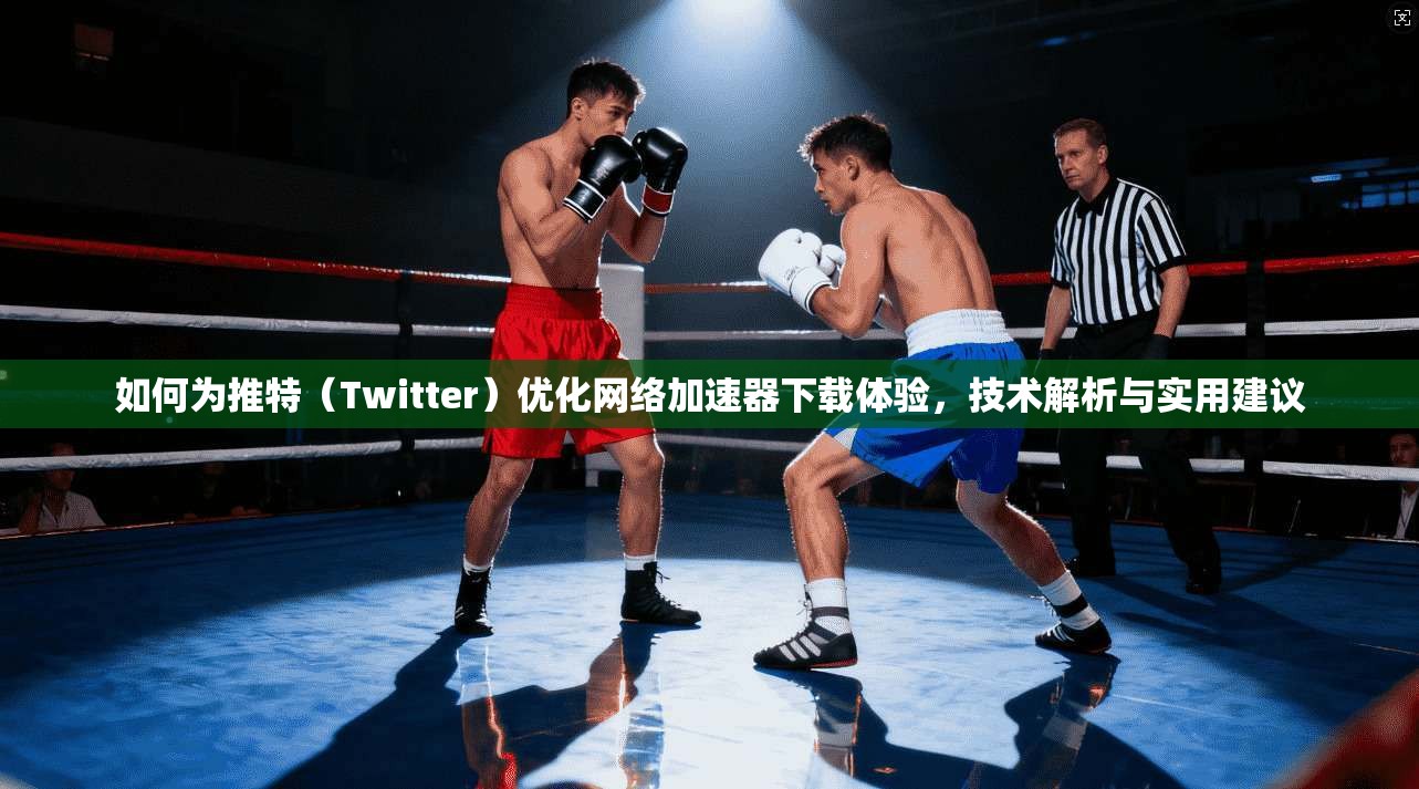 如何为推特（Twitter）优化网络加速器下载体验，技术解析与实用建议