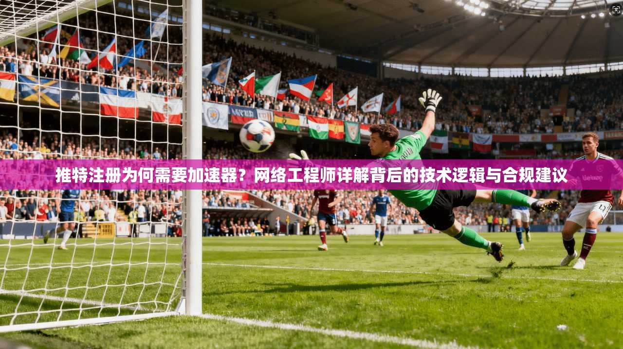 推特注册为何需要加速器？网络工程师详解背后的技术逻辑与合规建议