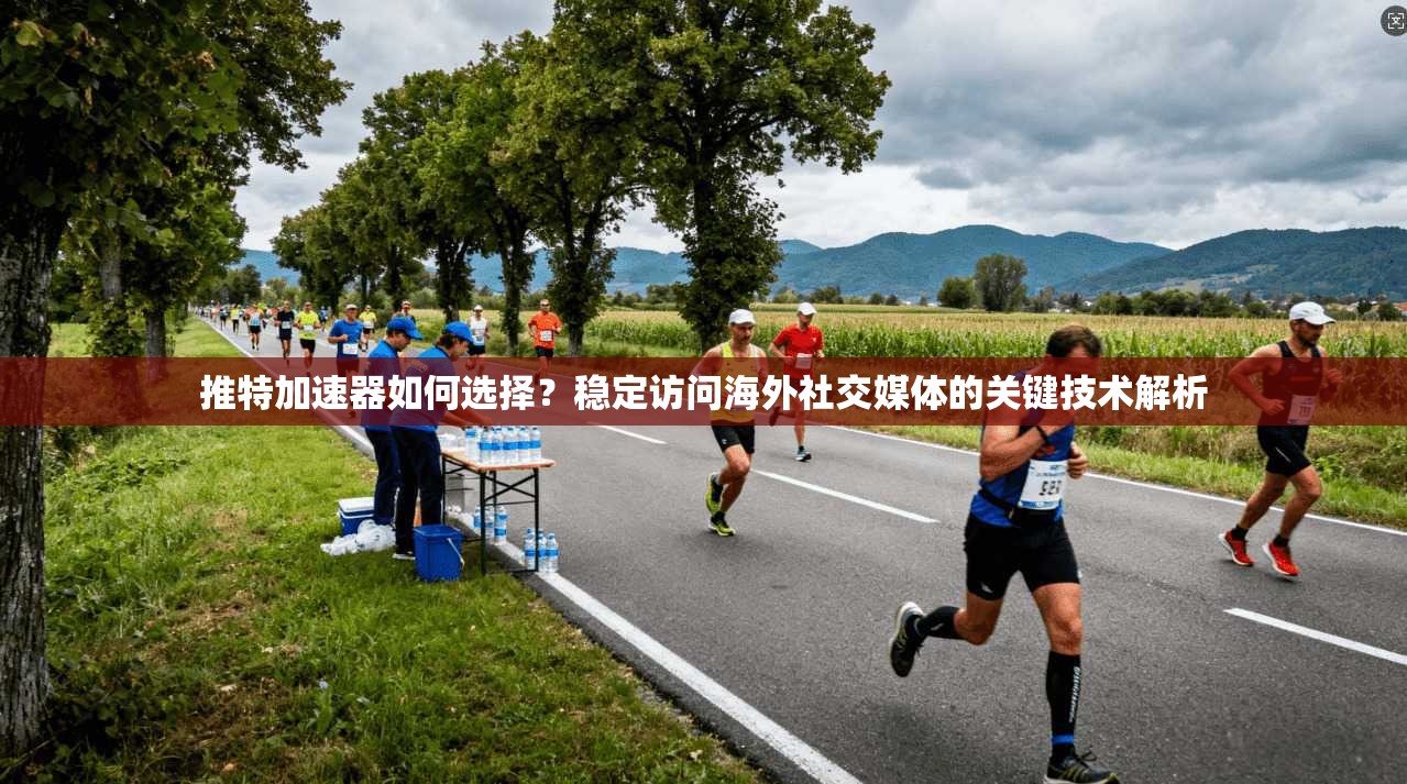 推特加速器如何选择？稳定访问海外社交媒体的关键技术解析