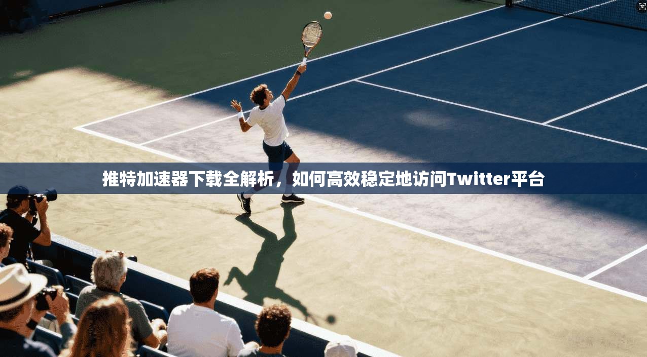 推特加速器下载全解析，如何高效稳定地访问Twitter平台