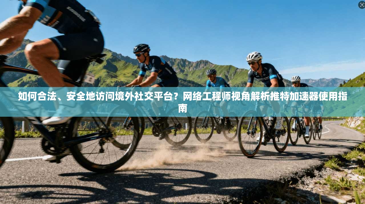 如何合法、安全地访问境外社交平台？网络工程师视角解析推特加速器使用指南