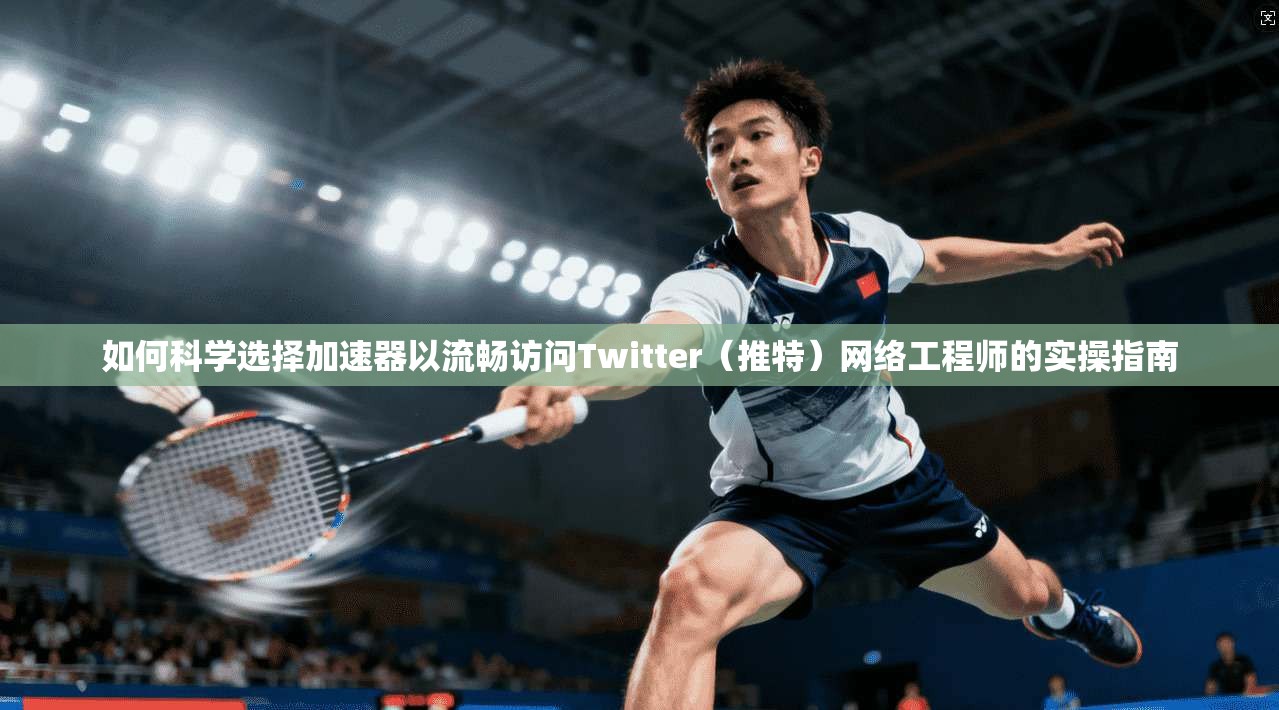 如何科学选择加速器以流畅访问Twitter（推特）网络工程师的实操指南