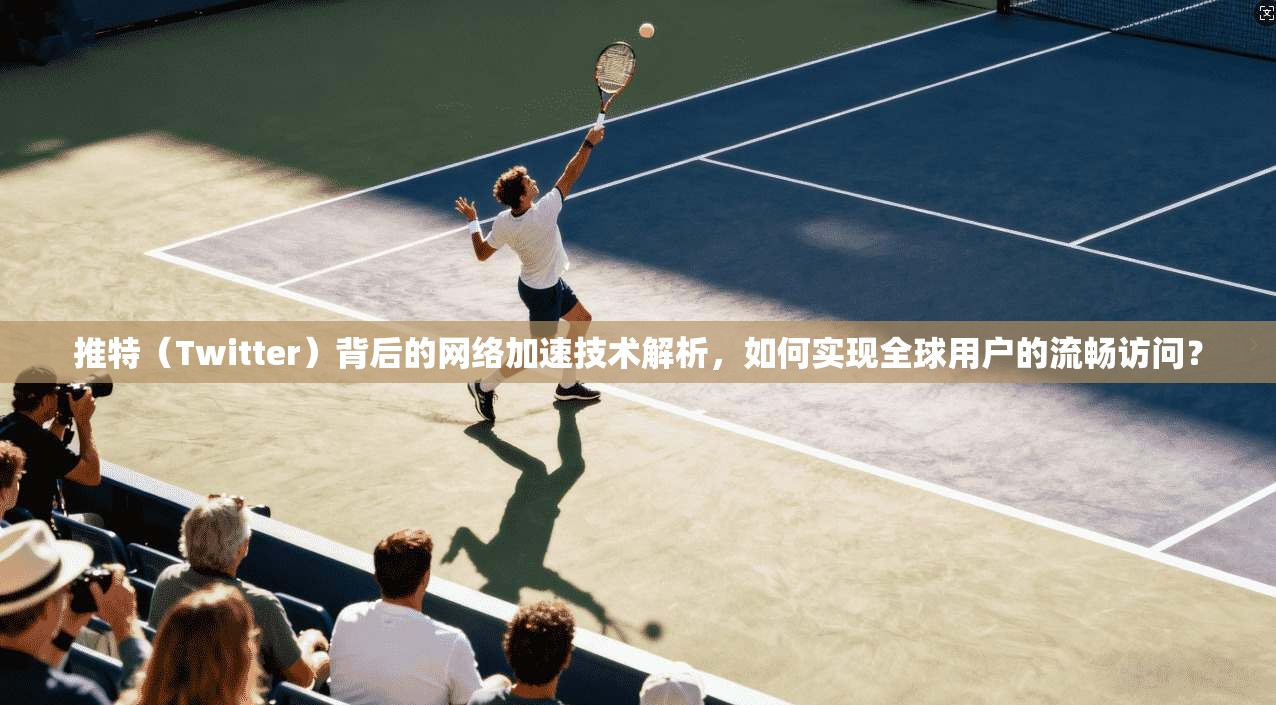 推特（Twitter）背后的网络加速技术解析，如何实现全球用户的流畅访问？