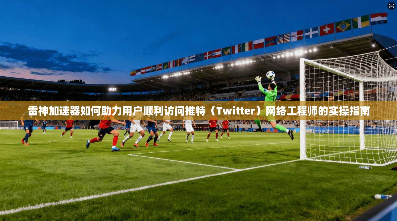 雷神加速器如何助力用户顺利访问推特（Twitter）网络工程师的实操指南