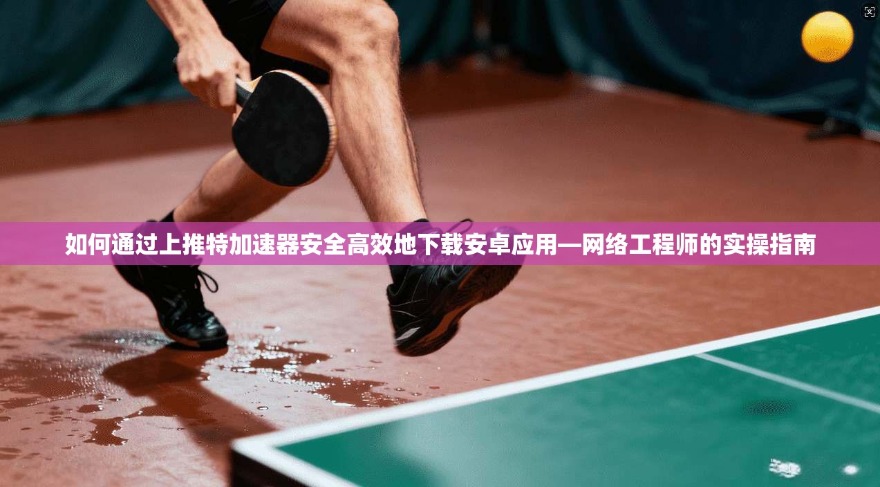 如何通过上推特加速器安全高效地下载安卓应用—网络工程师的实操指南