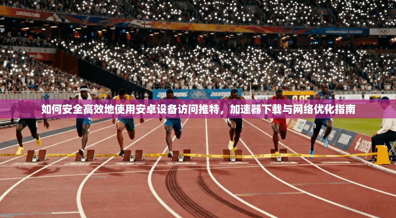 如何安全高效地使用安卓设备访问推特，加速器下载与网络优化指南