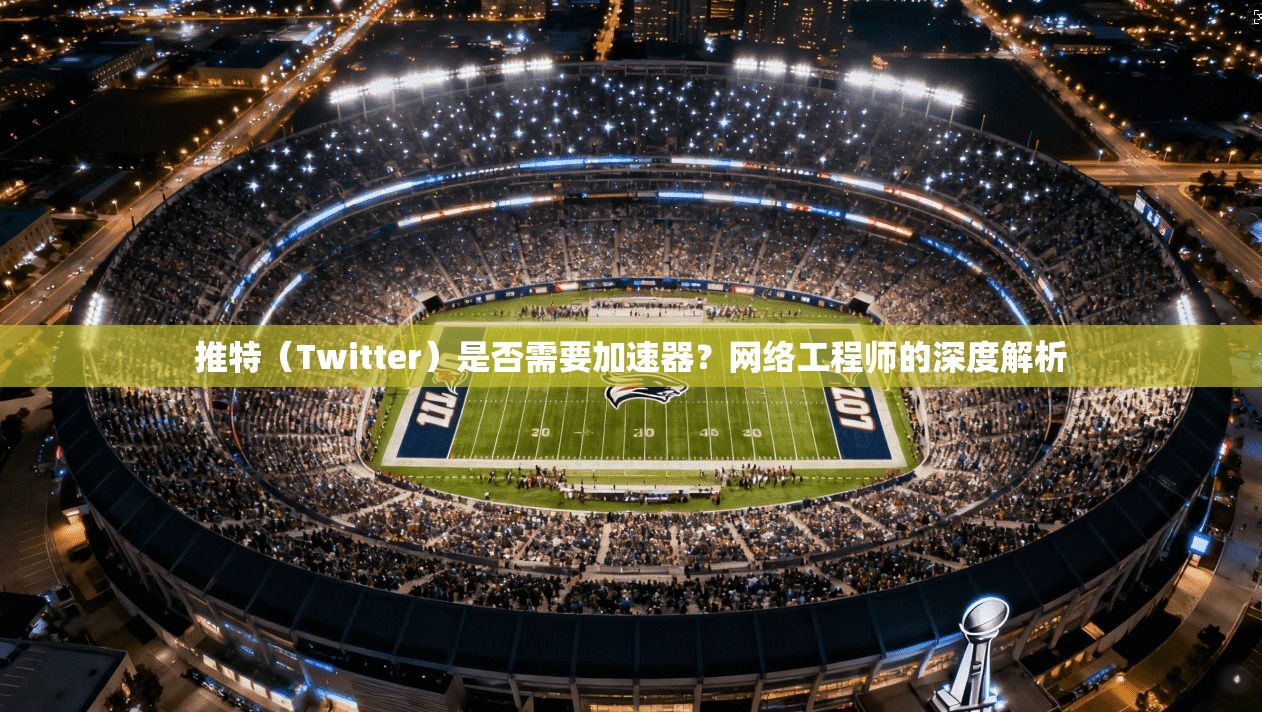 推特（Twitter）是否需要加速器？网络工程师的深度解析