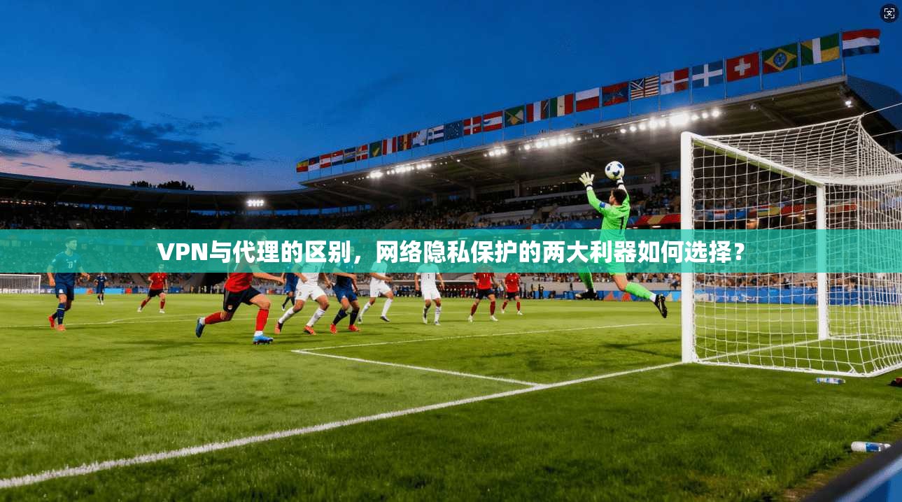 VPN与代理的区别，网络隐私保护的两大利器如何选择？