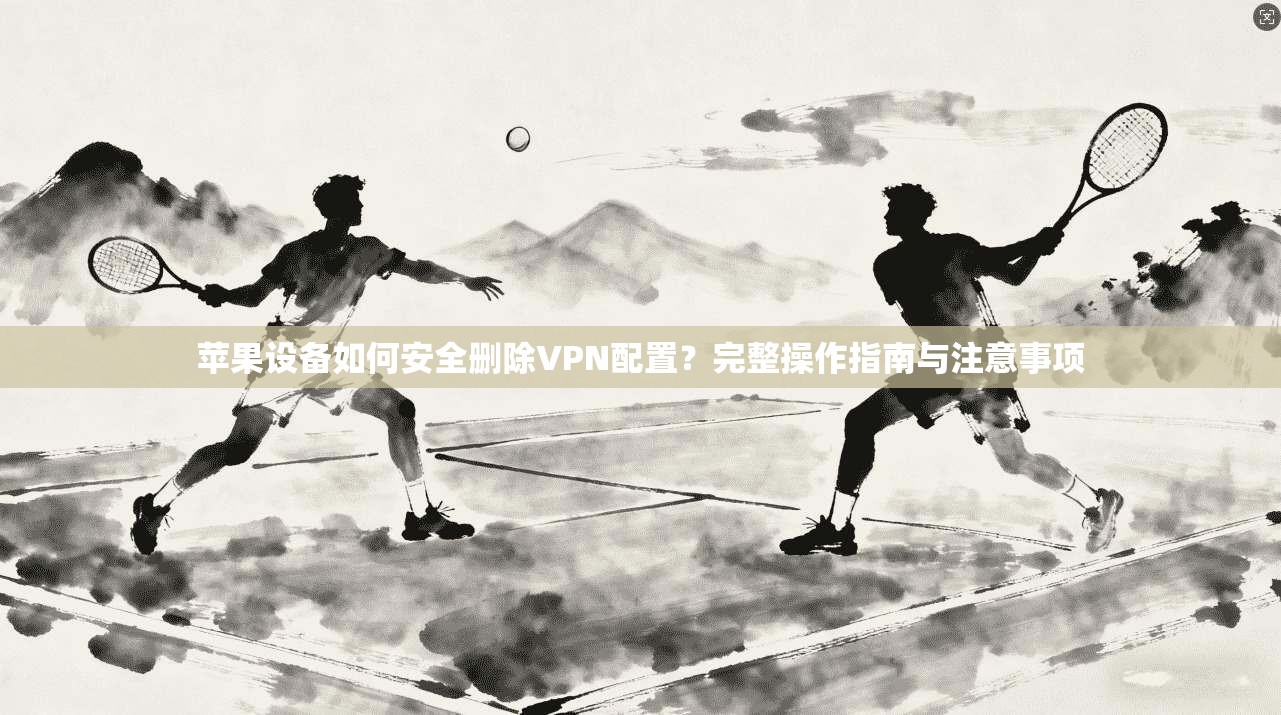 苹果设备如何安全删除VPN配置？完整操作指南与注意事项
