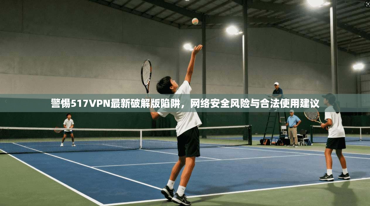 警惕517VPN最新破解版陷阱，网络安全风险与合法使用建议