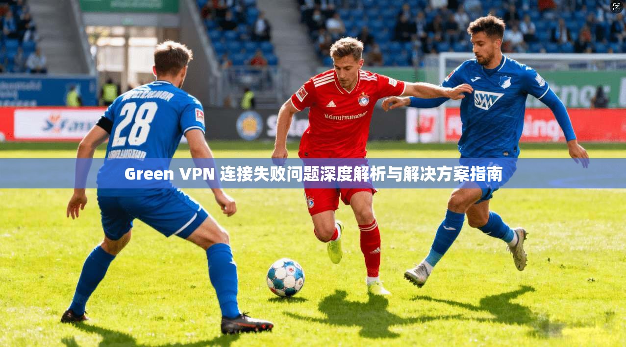 Green VPN 连接失败问题深度解析与解决方案指南