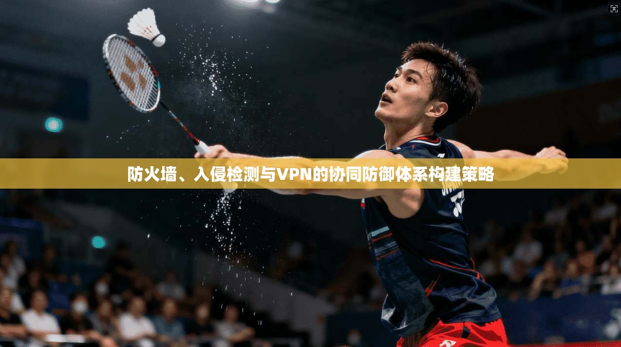 防火墙、入侵检测与VPN的协同防御体系构建策略